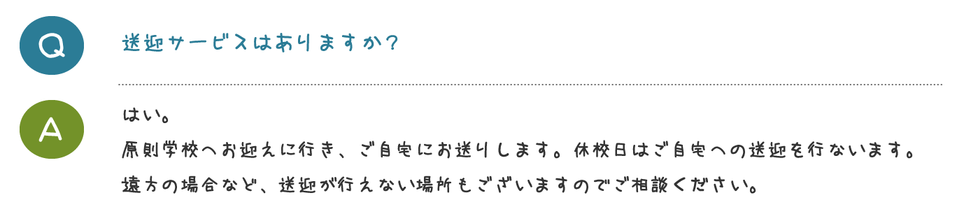 送迎サービスはありますか？はい。 原則学校へお迎えに行き、ご自宅にお送りし ます。休校日はご自宅への送迎を行ないます。 遠方の場合など、送迎が行えない場所もござ いますのでご相談ください。