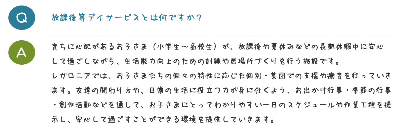 放課後等デイサービスとは何ですか？育ちに心配があるお子さま（小学生～高校生） が、放課後や夏休みなどの長期休暇中に安心 して過ごしながら、生活能力向上のための訓 練や居場所づくりを行う施設です。 レガロニアでは、お子さまたちの個々の特性 に応じた個別・集団での支援や療育を行って いきます。友達の関わり方や、日常の生活に 役立つ力が身に付くよう、お出かけ行事・季 節の行事・創作活動などを通して、お子さま にとってわかりやすい一日のスケジュールや 作業工程を提示し、安心して過ごすことがで きる環境を提供していきます。