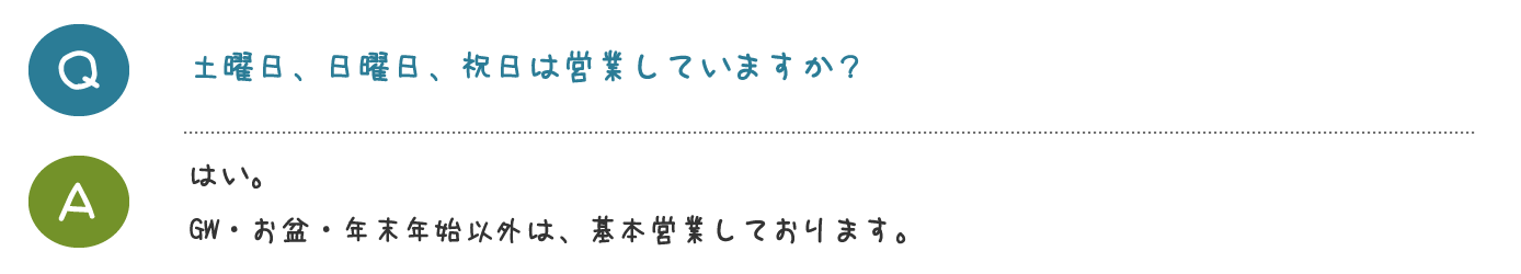 土曜日、日曜日、祝日は営業していますか？はい。 GW・お盆・年末年始以外は営業しております。