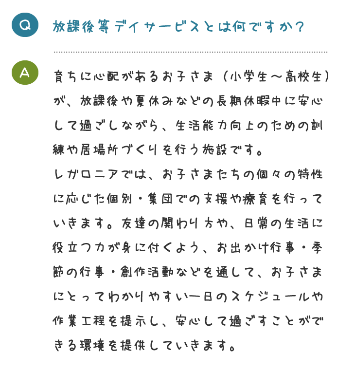 放課後等デイサービスとは何ですか？育ちに心配があるお子さま（小学生～高校生） が、放課後や夏休みなどの長期休暇中に安心 して過ごしながら、生活能力向上のための訓 練や居場所づくりを行う施設です。 レガロニアでは、お子さまたちの個々の特性 に応じた個別・集団での支援や療育を行って いきます。友達の関わり方や、日常の生活に 役立つ力が身に付くよう、お出かけ行事・季 節の行事・創作活動などを通して、お子さま にとってわかりやすい一日のスケジュールや 作業工程を提示し、安心して過ごすことがで きる環境を提供していきます。