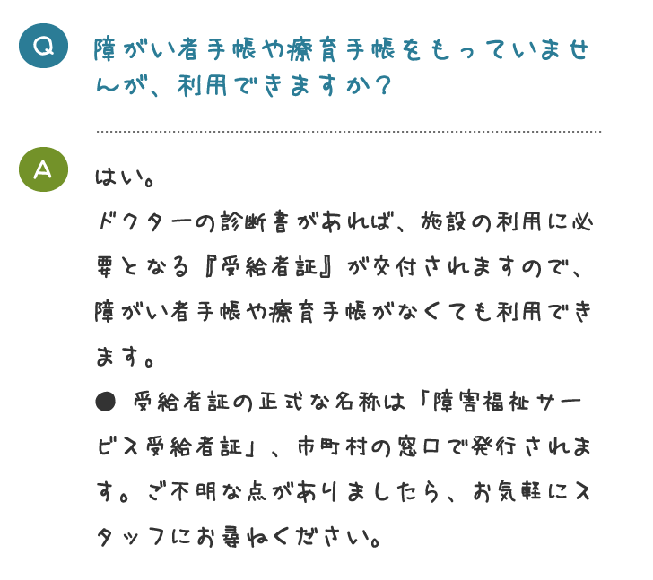 障がい者手帳や療育手帳をもっていませ んが、利用できますか？はい。 ドクターの診断書があれば、施設の利用に必 要となる『受給者証』が交付されますので、 障がい者手帳や療育手帳がなくても利用でき ます。 ● 受給者証の正式な名称は「障害福祉サー ビス受給者証」、市町村の窓口で発行されま す。ご不明な点がありましたら、お気軽にス タッフにお尋ねください。