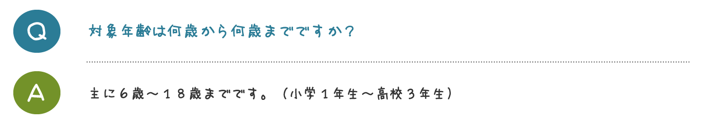 対象年齢は何歳から何歳までですか？主に６歳～１８歳までです。 （小学１年生～高校３年生）