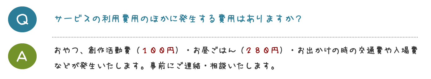 サービスの利用費用のほかに発生する 費用はありますか？おやつ、創作活動費（１００円）・お昼ごは ん（２８０円）・お出かけの時の交通費や入 場費などが発生いたします。 事前にご連絡・相談いたします。