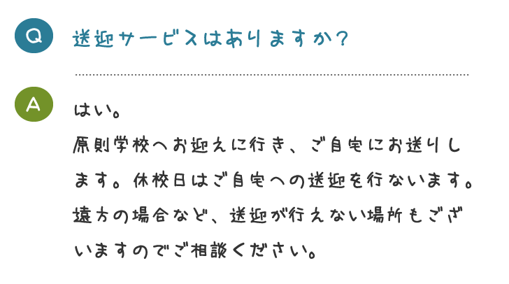 送迎サービスはありますか？はい。 原則学校へお迎えに行き、ご自宅にお送りし ます。休校日はご自宅への送迎を行ないます。 遠方の場合など、送迎が行えない場所もござ いますのでご相談ください。