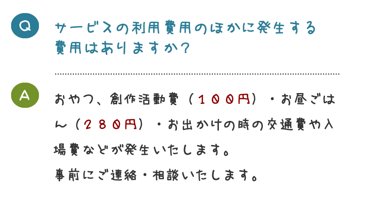 サービスの利用費用のほかに発生する 費用はありますか？おやつ、創作活動費（１００円）・お昼ごは ん（２８０円）・お出かけの時の交通費や入 場費などが発生いたします。 事前にご連絡・相談いたします。