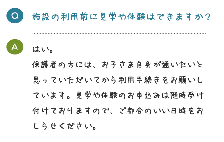 施設の利用前に見学や体験はできますか？はい。 保護者の方には、お子さま自身が通いたいと 思っていただいてから利用手続きをお願いし ています。見学や体験のお申込みは随時受け 付けておりますので、ご都合のいい日時をお しらせください。