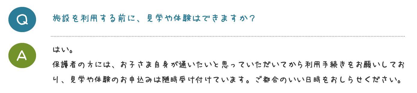 はい。 原則学校へお迎えに行き、ご自宅にお送りし ます。休校日はご自宅への送迎を行ないます。 遠方の場合など、送迎が行えない場所もござ いますのでご相談ください。はい。 保護者の方には、お子さま自身が通いたいと 思っていただいてから利用手続きをお願いし ています。見学や体験のお申込みは随時受け 付けておりますので、ご都合のいい日時をお しらせください。