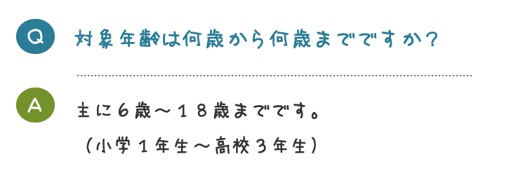 対象年齢は何歳から何歳までですか？主に６歳～１８歳までです。 （小学１年生～高校３年生）